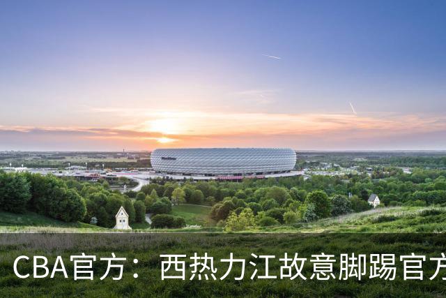 CBA官方：西热力江故意脚踢官方制作物罚款3万